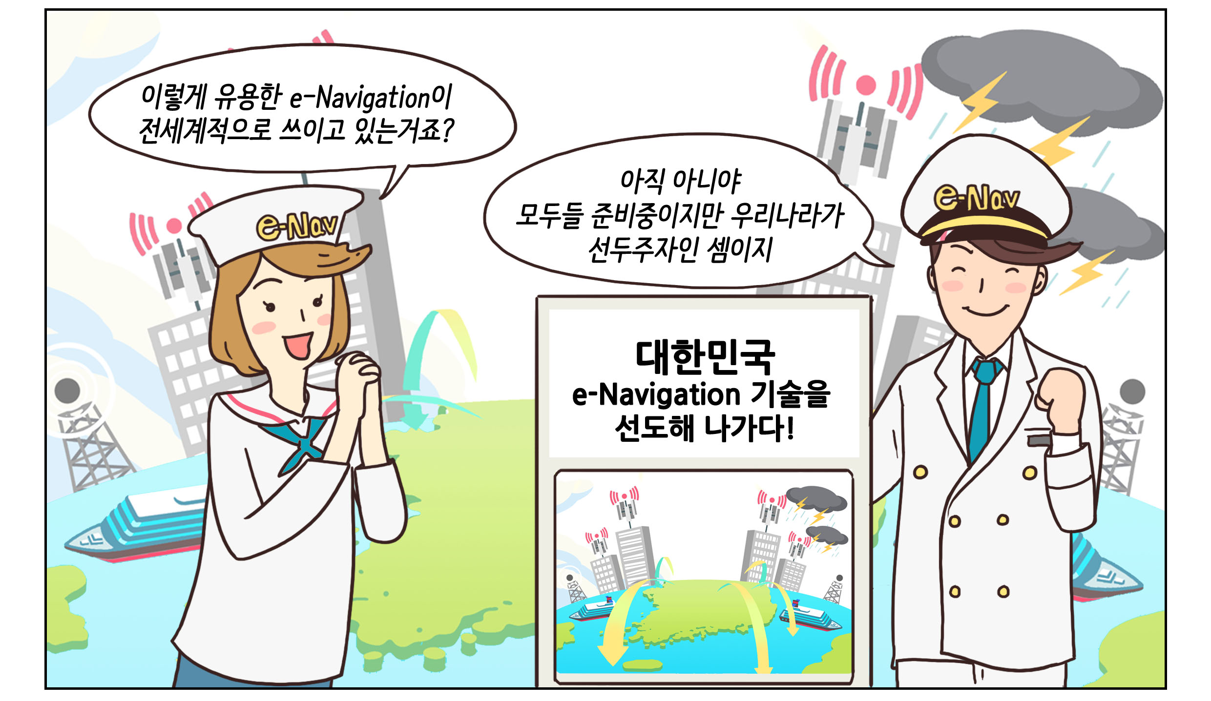 여자:이렇게 유용한 e-Navigation이 전세계적으로 쓰이고 있는거죠? 남자:아직아니야. 모두들 준비중이지만 우리나라가 선두주자인 셈이지. 대한민국. e-Navigation을 선도해 나가다! 