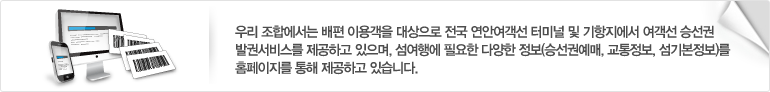 우리 조합에서는 배편 이용객을 대상으로 전국 연안여객선 터미널 및 기항지에서 여객선 승선권 발권서비스를 제공하고 있으며, 섬여행에 필요한 다양한 정보(승선권예매, 교통정보, 섬기본정보)를 홈페이지를 통해 제공하고 있습니다.